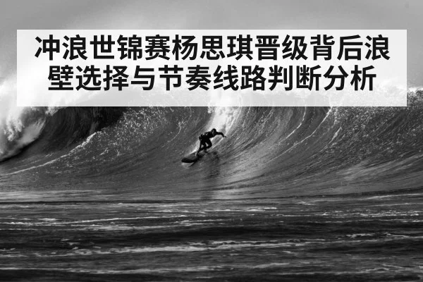 冲浪世锦赛杨思琪晋级背后浪壁选择与节奏线路判断分析